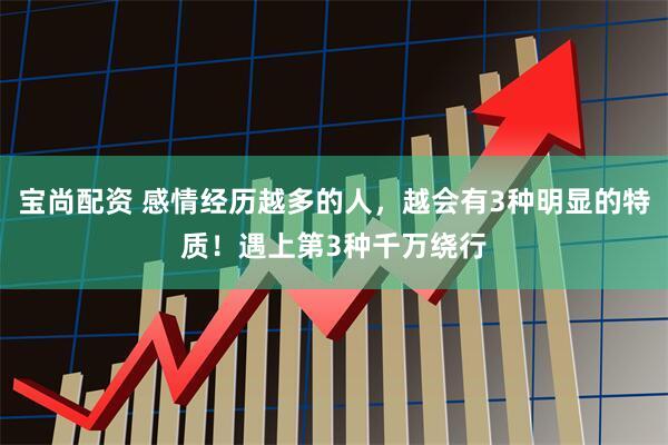 宝尚配资 感情经历越多的人，越会有3种明显的特质！遇上第3种千万绕行