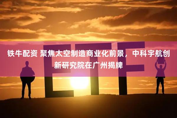 铁牛配资 聚焦太空制造商业化前景，中科宇航创新研究院在广州揭牌