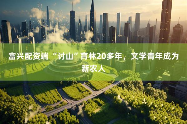 富兴配资端 “讨山”育林20多年，文学青年成为新农人